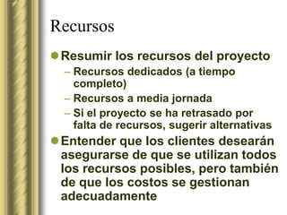 Recursos
Resumir los recursos del proyecto
  – Recursos dedicados (a tiempo
    completo)
  – Recursos a media jornada
  – Si el proyecto se ha retrasado por
    falta de recursos, sugerir alternativas
Entender que los clientes desearán
 asegurarse de que se utilizan todos
 los recursos posibles, pero también
 de que los costos se gestionan
 adecuadamente
 