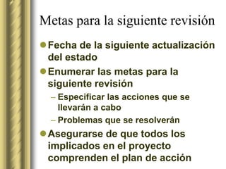 Metas para la siguiente revisión
Fecha de la siguiente actualización
 del estado
Enumerar las metas para la
 siguiente revisión
  – Especificar las acciones que se
    llevarán a cabo
  – Problemas que se resolverán
Asegurarse de que todos los
 implicados en el proyecto
 comprenden el plan de acción
 