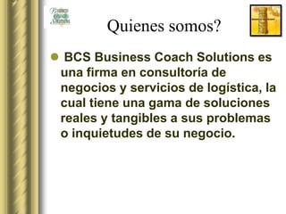 Quienes somos?
 BCS Business Coach Solutions es
 una firma en consultoría de
 negocios y servicios de logística, la
 cual tiene una gama de soluciones
 reales y tangibles a sus problemas
 o inquietudes de su negocio.
 