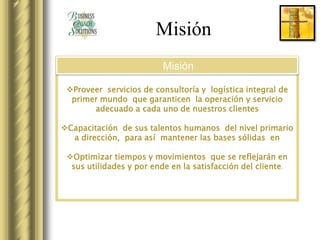 Misión
                          Misión

 Proveer servicios de consultoría y logística integral de
  primer mundo que garanticen la operación y servicio
       adecuado a cada uno de nuestros clientes

Capacitación de sus talentos humanos del nivel primario
  a dirección, para así mantener las bases sólidas en

 Optimizar tiempos y movimientos que se reflejarán en
  sus utilidades y por ende en la satisfacción del cliente .
 