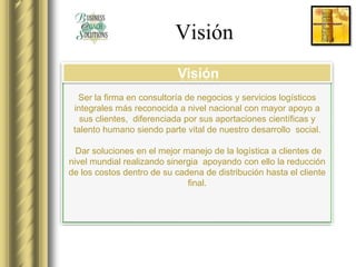 Visión
                            Visión
  Ser la firma en consultoría de negocios y servicios logísticos
 integrales más reconocida a nivel nacional con mayor apoyo a
   sus clientes, diferenciada por sus aportaciones científicas y
 talento humano siendo parte vital de nuestro desarrollo social.

  Dar soluciones en el mejor manejo de la logística a clientes de
nivel mundial realizando sinergia apoyando con ello la reducción
de los costos dentro de su cadena de distribución hasta el cliente
                              final.
 
