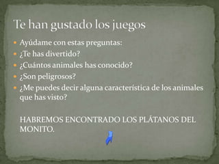  Ayúdame con estas preguntas:
 ¿Te has divertido?
 ¿Cuántos animales has conocido?
 ¿Son peligrosos?
 ¿Me puedes decir alguna característica de los animales
 que has visto?

 HABREMOS ENCONTRADO LOS PLÁTANOS DEL
 MONITO.
 