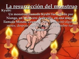 La resurrección del monstruo
Kyubi:
     Un monstruo llamado Kyubi fue sellado por
   Niango, un hechicero de la villa, en una mujer
 llamada Minato Uzumaki. Solo lo aguantó algunos
    meses, despues nació un niño y su nombre fue
                     Naruto.
 