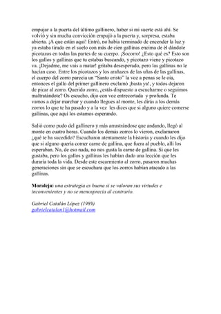 empujar a la puerta del último gallinero, haber si mi suerte está ahí. Se
volvió y sin mucha convicción empujó a la puerta y, sorpresa, estaba
abierta. ¡A que están aquí! Entró, no había terminado de encender la luz y
ya estaba tirado en el suelo con más de cien gallinas encima de él dándole
picotazos en todas las partes de su cuerpo. ¡Socorro! ¿Esto qué es? Esto son
los gallos y gallinas que tu estabas buscando, y picotazo viene y picotazo
va. ¡Dejadme, me vais a matar! gritaba desesperado, pero las gallinas no le
hacían caso. Entre los picotazos y los arañazos de las uñas de las gallinas,
el cuerpo del zorro parecía un “Santo cristo” la voz a penas se le oía,
entonces el gallo del primer gallinero exclamó ¡basta ya!, y todos dejaron
de picar al zorro. Querido zorro, ¿estás dispuesto a escucharme o seguimos
maltratándote? Os escucho, dijo con voz entrecortada y profunda. Te
vamos a dejar marchar y cuando llegues al monte, les dirás a los demás
zorros lo que te ha pasado y a la vez les dices que si alguno quiere comerse
gallinas, que aquí los estamos esperando.
Salió como pudo del gallinero y más arrastrándose que andando, llegó al
monte en cuatro horas. Cuando los demás zorros lo vieron, exclamaron
¿qué te ha sucedido? Escucharon atentamente la historia y cuando les dijo
que si alguno quería comer carne de gallina, que fuera al pueblo, allí los
esperaban. No, de eso nada, no nos gusta la carne de gallina. Sí que les
gustaba, pero los gallos y gallinas les habían dado una lección que les
duraría toda la vida. Desde este escarmiento al zorro, pasaron muchas
generaciones sin que se escuchara que los zorros habían atacado a las
gallinas.
Moraleja: una estrategia es buena si se valoran sus virtudes e
inconvenientes y no se menosprecia al contrario.
Gabriel Catalán López (1989)
gabrielcatalan1@hotmail.com
 