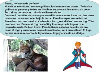 Bueno, no hay nada perfecto .  Mi vida es monótona. Yo cazo gallinas, los hombres me cazan..  Todas las gallinas se parecen y todos los hombres se parecen. Me aburro un poco.. Pero si me domesticas, mi vida se llenará de sol. Conoceré un ruido, de pasos que será diferente a todos los otros. Los otros pasos me hacen esconder bajo la tierra.. Pero los tuyos en cambio me llamarán como una música. Y además mira.. ¿ves allá los campos trigo? Yo no como pan. Para mí el trigo es inútil y los campos de trigo no me recuerdan nada. Es bien triste.. Pero tú tienes cabellos de color de oro como el trigo y cuando me hayas domesticado ¡ será maravilloso! El trigo dorado será un recuerdo de ti y amaré el trigo y el viento en el trigo..  