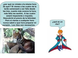 ¿por qué no viniste a la misma hora de ayer? Si vienes a las cuatro de la tarde comenzaré a ser feliz desde las tres, cuanto más avance la hora, más feliz me sentiré.. A las cuatro estaré impaciente e inquieto. Descubriré el precio de la felicidad. Pero si vienes a cualquier hora nunca sabré a que hora preparar mi corazón.. Los ritos son necesarios.  ¿qué es un rito? 