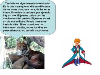 También es algo demasiado olvidado. Es lo que hace que un día sea diferente de los otros días; una hora, de las otras horas. Entre los cazadores, por ejemplo, hay un rito. El jueves bailan con las muchachas del pueblo. El jueves es así un día maravilloso. Puedo pasearme hasta la viña. Si los cazadores no bailaran en día fijo, todos los días se parecerían y yo no tendría vacaciones.  
