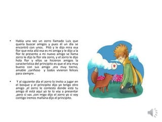 • Había una vez un zorro llamado Luis que
quería buscar amigos y pues él un día se
encontró con unos. Pitó y le dijo mira esa
flor que esta allá esa es mi amiga y le dijo a la
flor te presento a mi nuevo amigo se llama
zorro le dijo la flor ola zorro, y el zorro le dijo
hola flor y ellos se hicieron amigos la
característica del principito es que el era muy
bueno con sus amigo ,era muy tierno,
amable ,cariñoso y todos vivieron felices
para siempre .
• Y al siguiente día el zorro lo invito a jugar en
el bosque y el principito dijo yo tengo otro
amigo ,el zorro le contesto donde está tu
amigo él está aquí yo te lo voy a presentar
,pero si vas ,con migo dijo el zorro yo si voy
contigo iremos mañana dijo el principito.
 