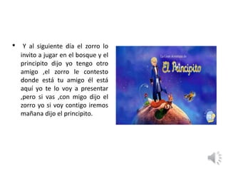 • Y al siguiente día el zorro lo
invito a jugar en el bosque y el
principito dijo yo tengo otro
amigo ,el zorro le contesto
donde está tu amigo él está
aquí yo te lo voy a presentar
,pero si vas ,con migo dijo el
zorro yo si voy contigo iremos
mañana dijo el principito.
 
