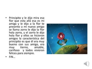 • Principito y le dijo mira esa
flor que esta allá esa es mi
amiga y le dijo a la flor te
presento a mi nuevo amigo
se llama zorro le dijo la flor
hola zorro, y el zorro le dijo
hola flor y ellos se hicieron
amigos la característica del
principito es que él era muy
bueno con sus amigo, era
muy tierno, amable,
cariñoso y todos vivieron
felices para siempre.
• FIN…
 
