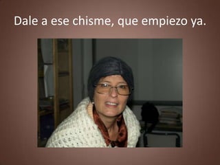 Dale a ese chisme, que empiezo ya.
 