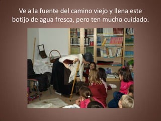 Ve a la fuente del camino viejo y llena este
botijo de agua fresca, pero ten mucho cuidado.
 