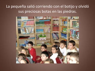 La pequeña salió corriendo con el botijo y olvidó
      sus preciosas botas en las piedras.
 