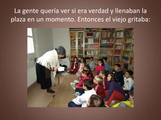 La gente quería ver si era verdad y llenaban la
plaza en un momento. Entonces el viejo gritaba:
 