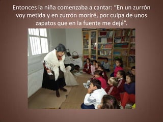 Entonces la niña comenzaba a cantar: “En un zurrón
 voy metida y en zurrón moriré, por culpa de unos
       zapatos que en la fuente me dejé”.
 