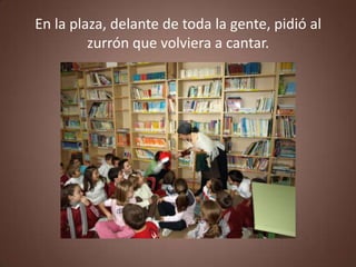 En la plaza, delante de toda la gente, pidió al
         zurrón que volviera a cantar.
 