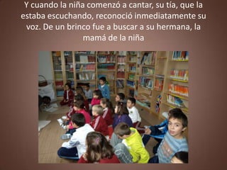 Y cuando la niña comenzó a cantar, su tía, que la
estaba escuchando, reconoció inmediatamente su
 voz. De un brinco fue a buscar a su hermana, la
                 mamá de la niña
 