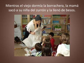 Mientras el viejo dormía la borrachera, la mamá
 sacó a su niña del zurrón y la llenó de besos.
 