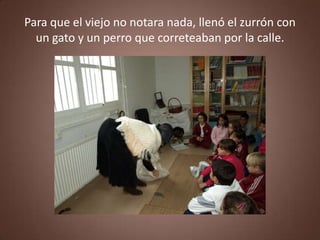 Para que el viejo no notara nada, llenó el zurrón con
  un gato y un perro que correteaban por la calle.
 