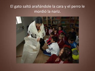 El gato saltó arañándole la cara y el perro le
               mordió la nariz.
 