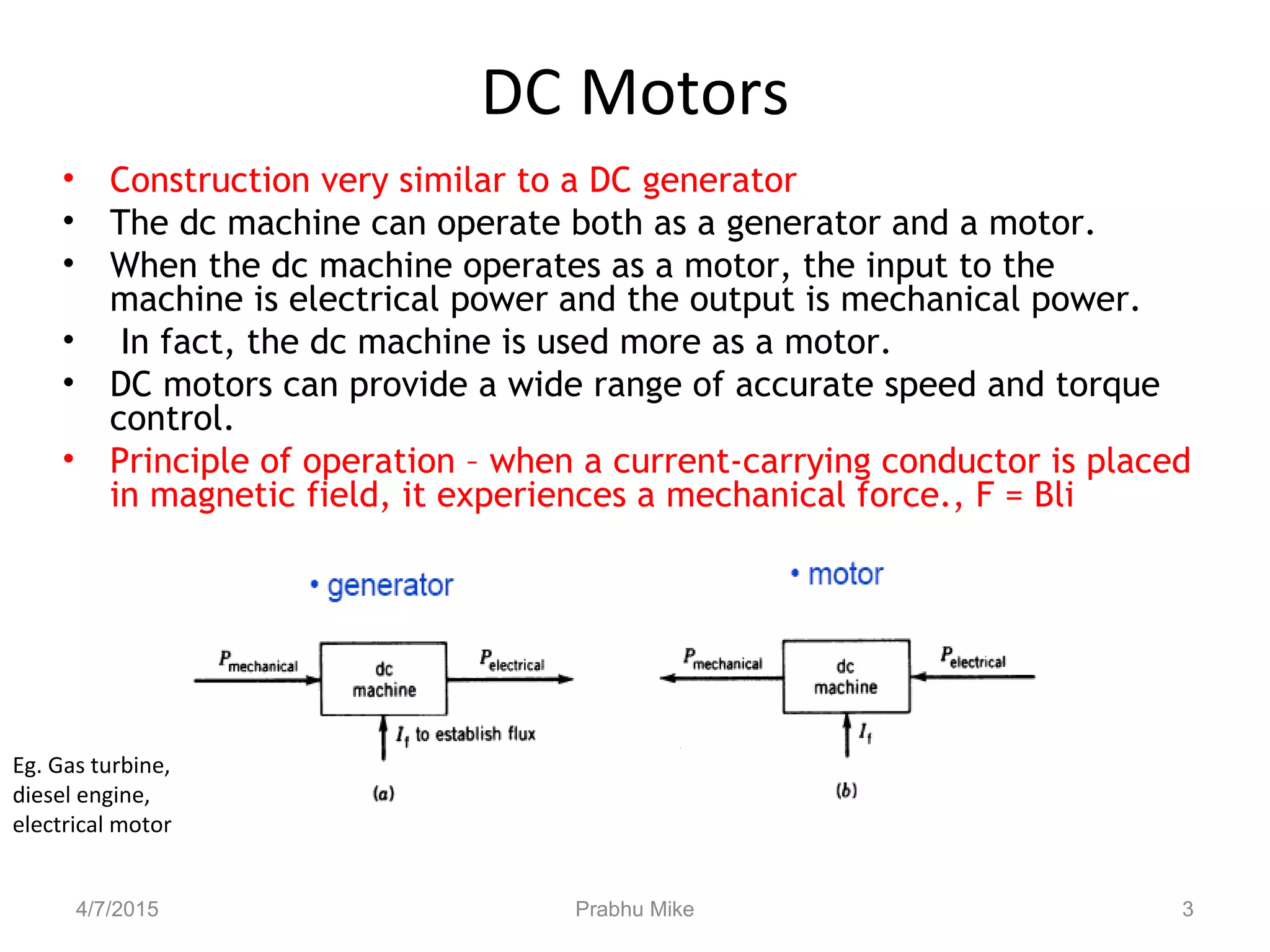DC Motors
• Construction very similar to a DC generator
• The dc machine can operate both as a generator and a motor.
• When the dc machine operates as a motor, the input to the
machine is electrical power and the output is mechanical power.
• In fact, the dc machine is used more as a motor.
• DC motors can provide a wide range of accurate speed and torque
control.
• Principle of operation – when a current-carrying conductor is placed
in magnetic field, it experiences a mechanical force., F = Bli
Eg. Gas turbine,
diesel engine,
electrical motor
4/7/2015 Prabhu Mike 3
 
