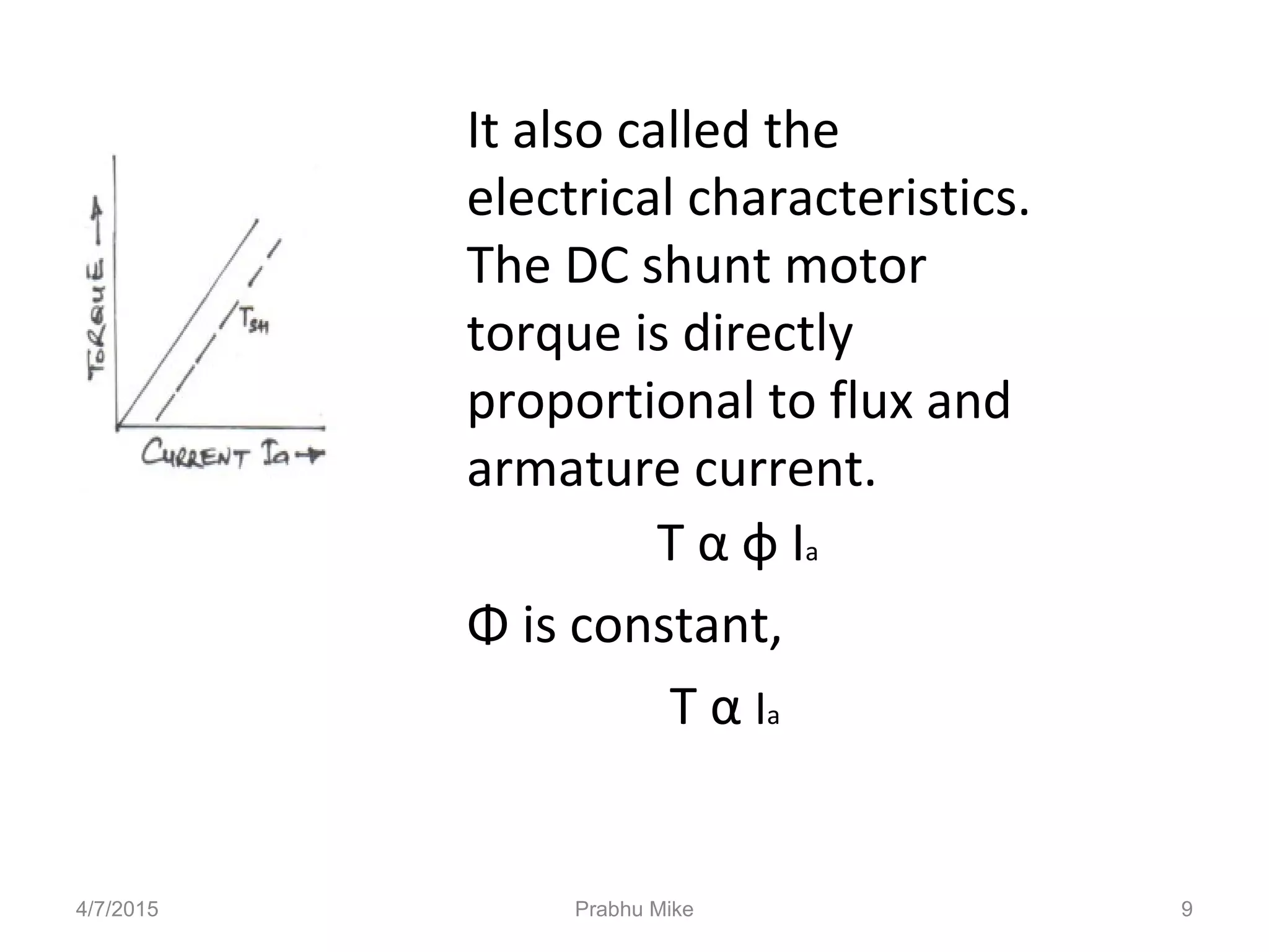 It also called the
electrical characteristics.
The DC shunt motor
torque is directly
proportional to flux and
armature current.
T α φ Ia
Φ is constant,
T α Ia
4/7/2015 Prabhu Mike 9
 