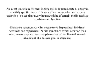 An event is a unique moment in time that is commemorated / observed
to satisfy specific needs. It is something noteworthy that happens
according to a set plan involving networking of a multi media package
to achieve an objective.
Events are synonymous with occurrences, happenings, incidents,
occasions and experiences. While sometimes events occur on their
own, events may also occur as planned activities directed towards
attainment of a defined goal or objective.
 