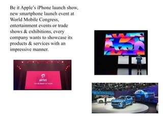 Be it Apple’s iPhone launch show,
new smartphone launch event at
World Mobile Congress,
entertainment events or trade
shows & exhibitions, every
company wants to showcase its
products & services with an
impressive manner.
 