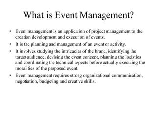What is Event Management?
• Event management is an application of project management to the
creation development and execution of events.
• It is the planning and management of an event or activity.
• It involves studying the intricacies of the brand, identifying the
target audience, devising the event concept, planning the logistics
and coordinating the technical aspects before actually executing the
moralities of the proposed event.
• Event management requires strong organizational communication,
negotiation, budgeting and creative skills.
 