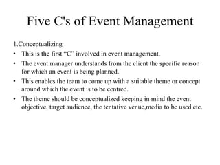 Five C's of Event Management
1.Conceptualizing
• This is the first “C” involved in event management.
• The event manager understands from the client the specific reason
for which an event is being planned.
• This enables the team to come up with a suitable theme or concept
around which the event is to be centred.
• The theme should be conceptualized keeping in mind the event
objective, target audience, the tentative venue,media to be used etc.
 