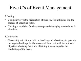 Five C's of Event Management
2.Costing
• Costing involves the preparation of budgets, cost estimates and the
sources of acquiring funds.
• Creating a provision for risk coverage and managing uncertainties is
also done.
3.Canvassing
• Canvassing activities involve networking and advertising to generate
the required mileage for the success of the event, with the ultimate
objective of raising funds and obtaining sponsorships for the
conducting of the event.
 