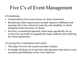 Five C's of Event Management
4.Customising
• Customisation of an event focuses on client satisfaction.
• Reinforcing client requirements towards objective fulfilment and
ensuring that it has a blend of creativity and suitability to match
changing trends and tastes of clients.
• Involves a customised approach, tailor made specifically for an
event to be successful in engaging the target audience and satisfying
the client requirement.
5.Carrying Out, Culmination and Control
• This phase involves the actual execution of plans.
• It includes all those set of activities and operations that lead to event
execution and fulfilment of the event objective.
 
