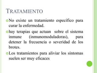 TratamientoNo existe un tratamiento específico para curar la enfermedad.hay terapias que actuan  sobre el sistema inmune (inmunomoduladoras), para detener la frecuencia o severidad de los brotes.Los tratamientos para aliviar los síntomas suelen ser muy eficaces