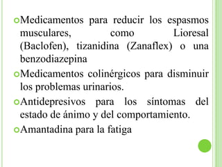 Medicamentos para reducir los espasmos musculares, como Lioresal (Baclofen), tizanidina (Zanaflex) o una benzodiazepinaMedicamentos colinérgicos para disminuir los problemas urinarios.Antidepresivos para los síntomas del estado de ánimo y del comportamiento.Amantadina para la fatiga