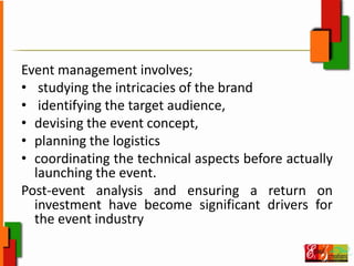 Event management involves;
• studying the intricacies of the brand
• identifying the target audience,
• devising the event concept,
• planning the logistics
• coordinating the technical aspects before actually
launching the event.
Post‐event analysis and ensuring a return on
investment have become significant drivers for
the event industry
 