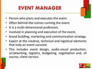 • Person who plans and executes the event.
• Often behind‐the‐scenes running the event.
• It is a multi‐dimensional profession.
• involved in planning and execution of the event,
• brand building, marketing and communication strategy.
• Expert at the creative, technical and logistical elements
that help an event succeed.
• This includes event design, audio‐visual production,
scriptwriting, logistics, budgeting, negotiation and, of
course, client service.
 