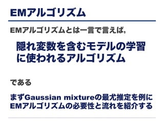 EMアルゴリズム
EMアルゴリズムとは一言で言えば，
である
隠れ変数を含むモデルの学習
に使われるアルゴリズム
まずGaussian mixtureの最尤推定を例に
EMアルゴリズムの必要性と流れを紹介する
 