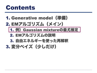 Contents
1. Generative model（準備）
2. EMアルゴリズム（メイン）
1.  例）Gaussian mixtureの最尤推定
2.  EMアルゴリズムの説明
3.  自由エネルギーを使った再解釈
3. 変分ベイズ（少しだけ）
 