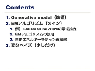 Contents
1. Generative model（準備）
2. EMアルゴリズム（メイン）
1.  例）Gaussian mixtureの最尤推定
2.  EMアルゴリズムの説明
3.  自由エネルギーを使った再解釈
3. 変分ベイズ（少しだけ）
 