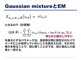 Gaussian mixtureとEM
となるので（計算略）
を最大にするパラメータは，負担率が既に固定されたパラ
メータにしか依存していないことを踏まえれば，それぞれ
微分を取ることで，閉に解くことができ，前に導出した結
果と一致する．
明らかに微分しやすい
 