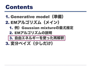Contents
1. Generative model（準備）
2. EMアルゴリズム（メイン）
1.  例）Gaussian mixtureの最尤推定
2.  EMアルゴリズムの説明
3.  自由エネルギーを使った再解釈
3. 変分ベイズ（少しだけ）
 