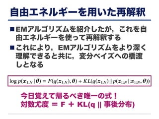 自由エネルギーを用いた再解釈
n EMアルゴリズムを紹介したが，これを自
由エネルギーを使って再解釈する
n これにより，EMアルゴリズムをより深く
理解できると共に，変分ベイズへの橋渡
しとなる
今日覚えて帰るべき唯一の式！
対数尤度 ＝ F ＋ KL(q || 事後分布)
 
