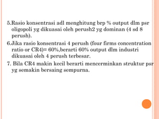 5.Rasio konsentrasi adl menghitung brp % output dlm psr 
oligopoli yg dikuasai oleh perush2 yg dominan (4 sd 8 
perush). 
6.Jika rasio konsentrasi 4 perush (four firms concentration 
ratio or CR4)= 60%,berarti 60% output dlm industri 
dikuasai oleh 4 perush terbesar. 
7. Bila CR4 makin kecil berarti mencerminkan struktur psr 
yg semakin bersaing sempurna. 
 