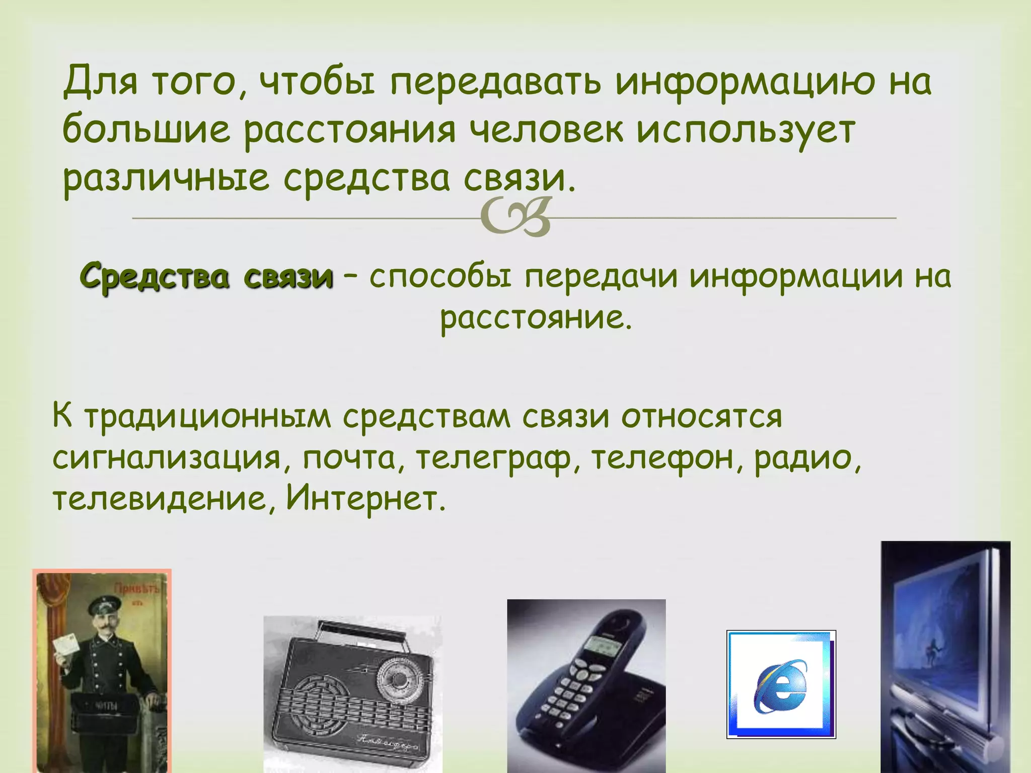 Для того, чтобы передавать информацию на 
большие расстояния человек использует 
различные средства связи. 
 
Средства связи – способы передачи информации на 
расстояние. 
К традиционным средствам связи относятся 
сигнализация, почта, телеграф, телефон, радио, 
телевидение, Интернет. 
 