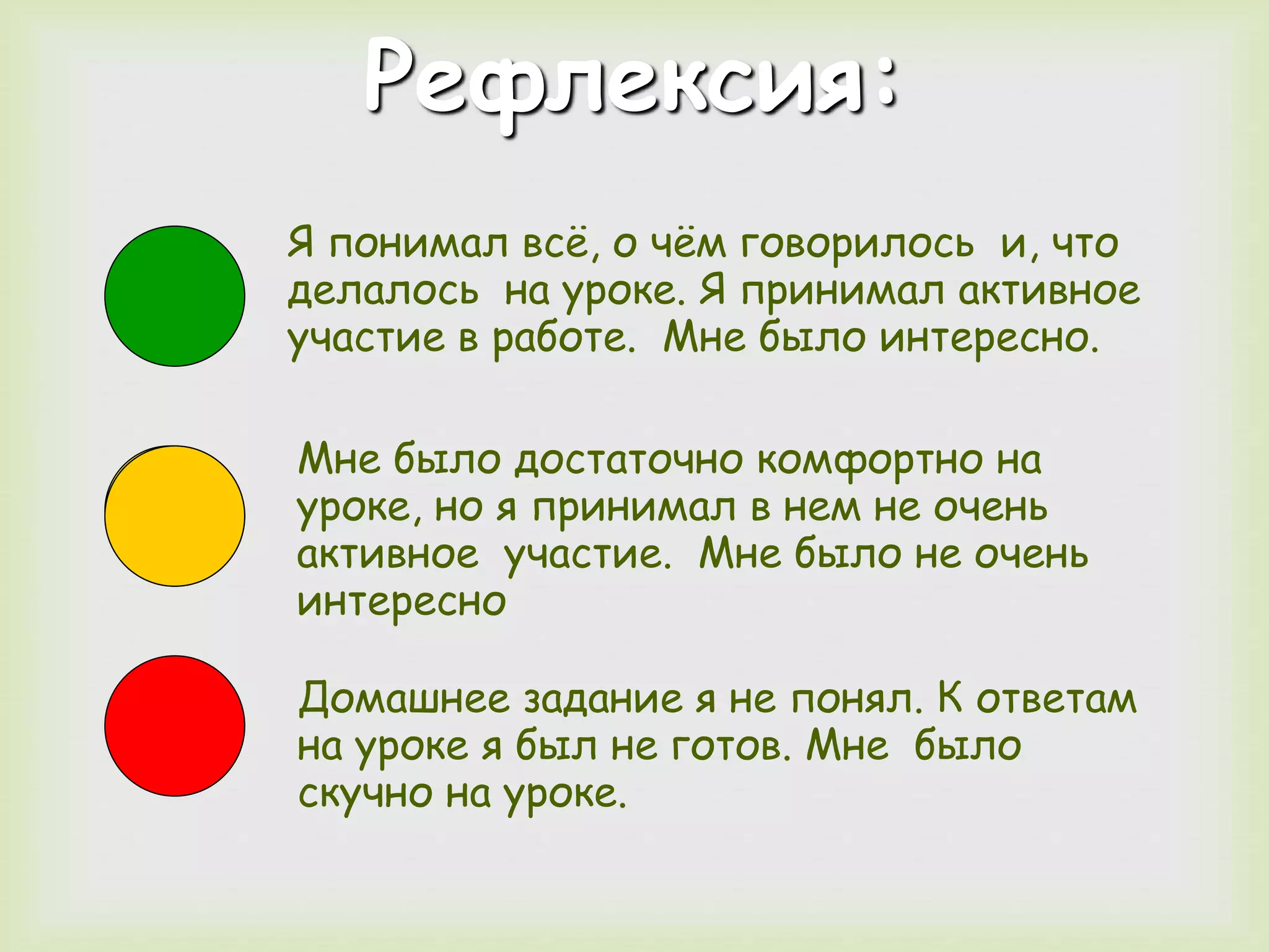 Рефлексия: 
Я понимал всё, о чём говорилось и, что 
делалось на уроке. Я принимал активное 
участие в работе. Мне было интересно. 
Мне было достаточно комфортно на 
уроке, но я принимал в нем не очень 
активное участие. Мне было не очень 
интересно 
Домашнее задание я не понял. К ответам 
на уроке я был не готов. Мне было 
скучно на уроке. 
 