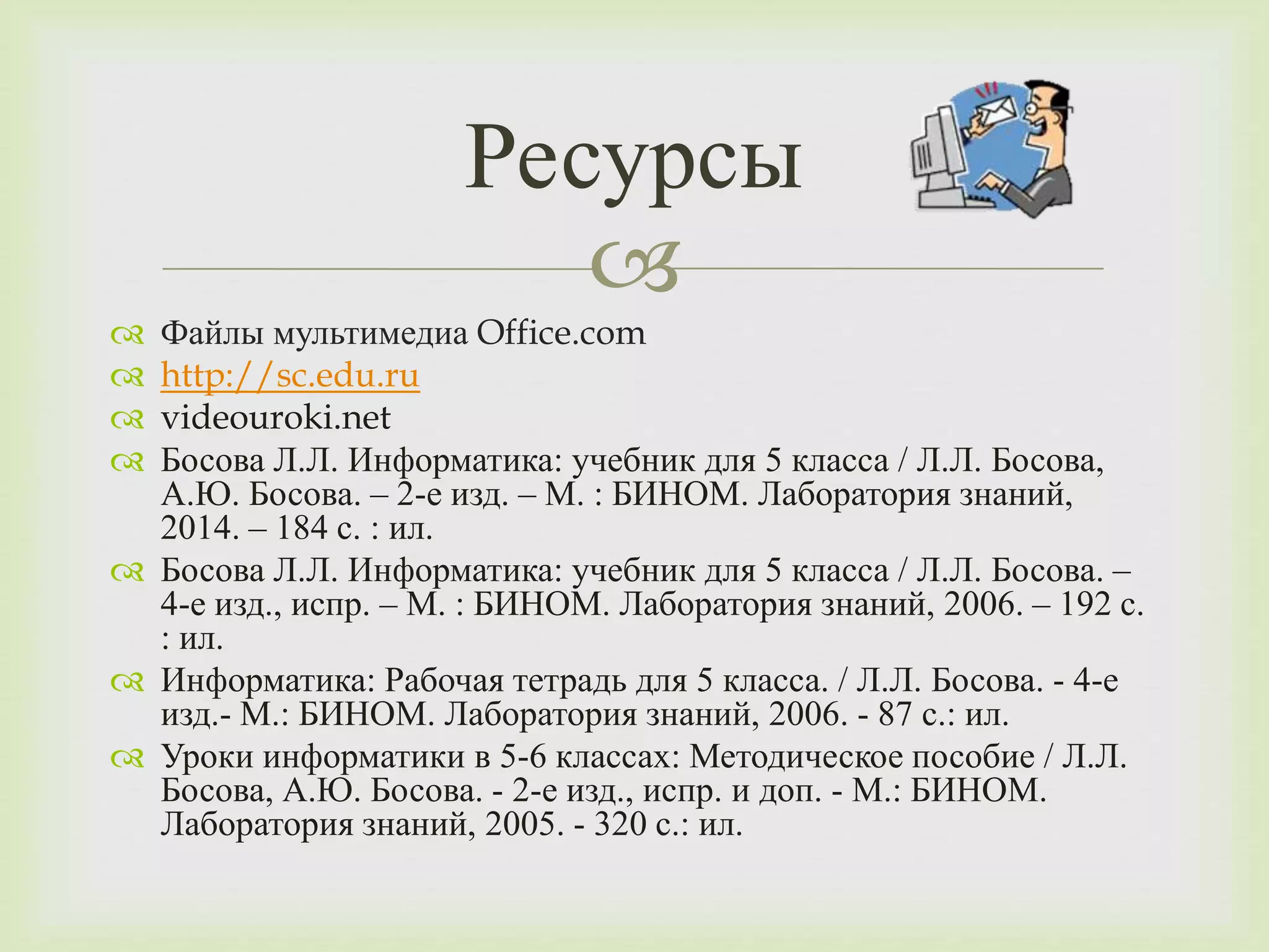Ресурсы 
 
 Файлы мультимедиа Office.com 
 http://sc.edu.ru 
 videouroki.net 
 Босова Л.Л. Информатика: учебник для 5 класса / Л.Л. Босова, 
А.Ю. Босова. – 2-е изд. – М. : БИНОМ. Лаборатория знаний, 
2014. – 184 с. : ил. 
 Босова Л.Л. Информатика: учебник для 5 класса / Л.Л. Босова. – 
4-е изд., испр. – М. : БИНОМ. Лаборатория знаний, 2006. – 192 с. 
: ил. 
 Информатика: Рабочая тетрадь для 5 класса. / Л.Л. Босова. - 4-е 
изд.- М.: БИНОМ. Лаборатория знаний, 2006. - 87 с.: ил. 
 Уроки информатики в 5-6 классах: Методическое пособие / Л.Л. 
Босова, А.Ю. Босова. - 2-е изд., испр. и доп. - М.: БИНОМ. 
Лаборатория знаний, 2005. - 320 с.: ил. 
 