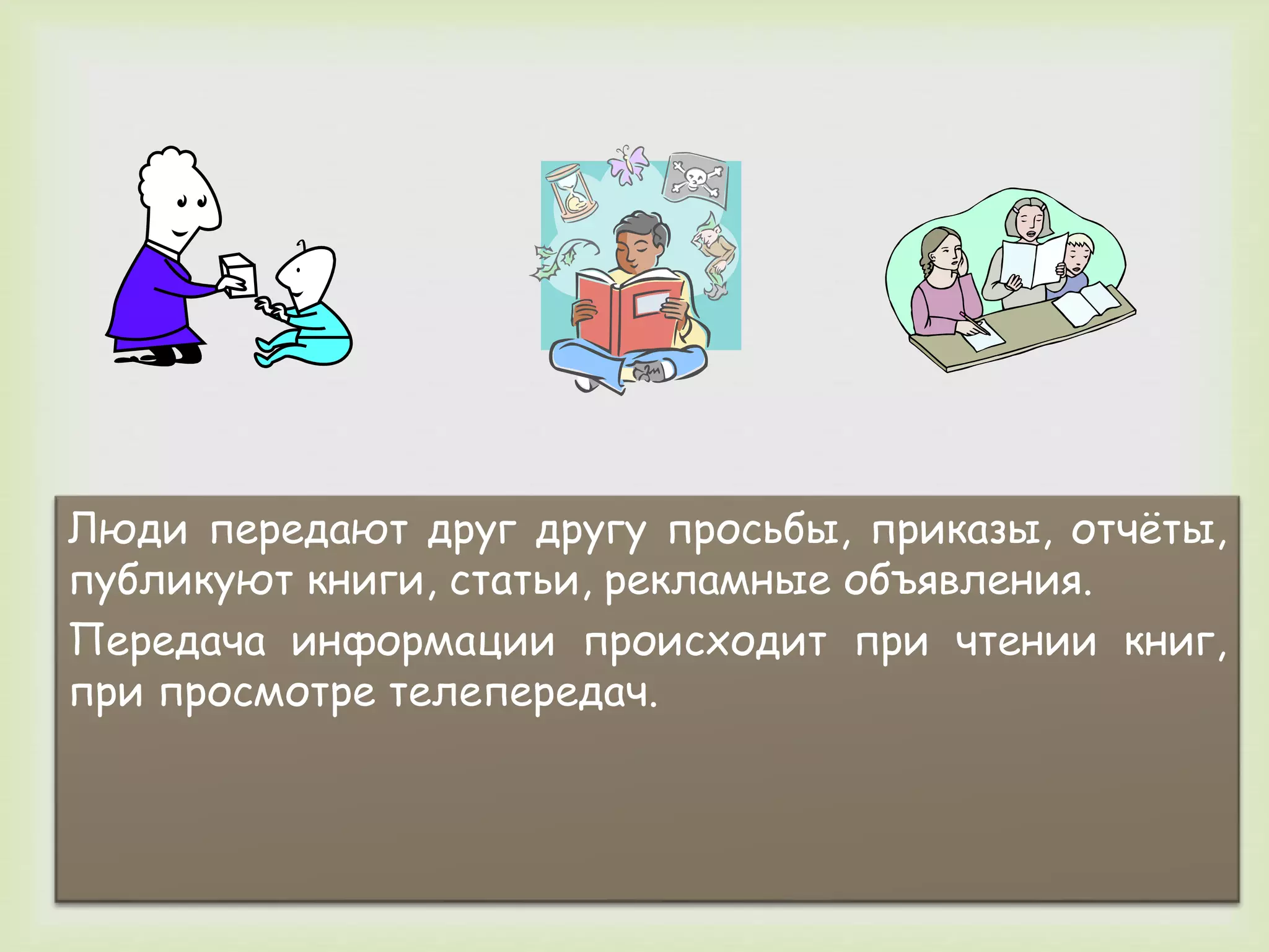 Люди передают друг другу просьбы, приказы, отчёты, 
публикуют книги, статьи, рекламные объявления. 
Передача информации происходит при чтении книг, 
при просмотре телепередач. 
 