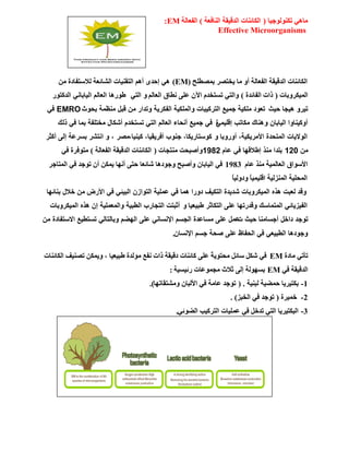 ‫رىٌٕٛٛع١ب‬ ٟ٘‫ِب‬(‫إٌبفؼخ‬ ‫اٌلل١مخ‬ ‫اٌىبئٕبد‬)‫اٌفؼبٌخ‬:EM
Effective Microorganisms
‫ثّظـٍؼ‬ ‫٠قزظو‬ ‫ِب‬ ٚ‫أ‬ ‫اٌفؼبٌخ‬ ‫اٌلل١مخ‬ ‫اٌىبئٕبد‬(EM)ِٓ ‫ٌالٍزفبكح‬ ‫اٌشبئؼخ‬ ‫اٌزمٕ١بد‬ ُ٘‫أ‬ ٜ‫إؽل‬ ٟ٘
‫اٌّ١ىوٚثبد‬(‫اٌفبئلح‬ ‫ماد‬)ٌُ‫اٌؼب‬ ‫ٔـبق‬ ٍٝ‫ػ‬ ْ٢‫ا‬ َ‫رَزقل‬ ٟ‫ٚاٌز‬ً‫اٌز‬ ٚ‫اٌذوزٛس‬ ًٔ‫اٌٍبثب‬ ٌُ‫اٌؼب‬ ‫طٛس٘ب‬
‫ٍ٘جب‬ ٚ‫رٍش‬‫دٍش‬‫ثذٛس‬ ‫ِٕظّخ‬ ً‫لج‬ ِٓ ‫ٚرذاس‬ ‫اٌفىشٌخ‬ ‫ٚاٌٍّىٍخ‬ ‫اٌزشوٍجبد‬ ‫جٍّغ‬ ‫ٍِىٍخ‬ ‫رؼٛد‬EMROً‫ف‬
ْ‫اٌٍبثب‬ ‫أٚوٍٕبٚا‬ًٍٍّٚ‫إل‬ ‫ِىبرت‬ ‫ٕ٘بن‬‫ح‬‫رٌه‬ ً‫ف‬ ‫ثّب‬ ‫ِخزٍفخ‬ ‫أشىبي‬ َ‫رسزخذ‬ ً‫اٌز‬ ٌُ‫اٌؼب‬ ‫أٔذبء‬ ‫جٍّغ‬ ً‫ف‬
‫أٚسٚثب‬ ،‫األِشٌىٍخ‬ ‫اٌّزذذح‬ ‫اٌٛالٌبد‬ٚ،‫وٍٍٕب‬ ،‫أفشٌمٍب‬ ‫جٕٛة‬ ،‫وٛسزبسٌىب‬‫ِظش‬‫أوضش‬ ‫إٌى‬ ‫ثسشػخ‬ ‫أزشش‬ ٚ ،
ِٓ120َ‫ػب‬ ً‫ف‬ ‫إطاللٙب‬ ‫ِٕز‬ ‫ثٍذا‬1982ٚ‫ِٕزغبد‬ ‫أطجؾذ‬(‫اٌفؼبٌخ‬ ‫اٌلل١مخ‬ ‫اٌىبئٕبد‬)ٟ‫ف‬ ‫ِزٛفوح‬
َ‫ػب‬ ‫ِٕن‬ ‫اٌؼبٌّ١خ‬ ‫األٍٛاق‬1983‫اٌّزبعو‬ ٟ‫ف‬ ‫رٛعل‬ ْ‫أ‬ ٓ‫٠ّى‬ ‫أٔٙب‬ ٝ‫ؽز‬ ‫شبئؼب‬ ‫ٚعٛك٘ب‬ ‫ٚأطجؼ‬ ْ‫اٌ١بثب‬ ٟ‫ف‬
ً‫ب‬١ٌٚ‫ٚك‬ ً‫ب‬١ّ١ٍ‫ال‬ ‫إٌّيٌ١خ‬ ‫اٌّؾٍ١خ‬
‫ثٕبئٙب‬ ‫خالي‬ ِٓ ‫األسع‬ ً‫ف‬ ً‫اٌجٍئ‬ ْ‫اٌزٛاص‬ ‫ػٍٍّخ‬ ً‫ف‬ ‫ّ٘ب‬ ‫دٚسا‬ ‫اٌزىٍف‬ ‫شذٌذح‬ ‫اٌٍّىشٚثبد‬ ٖ‫٘ز‬ ‫ٌؼجذ‬ ‫ٚلذ‬
‫طجٍؼٍب‬ ‫اٌزىبصش‬ ‫ػٍى‬ ‫ٚلذسرٙب‬ ‫اٌّزّبسه‬ ً‫اٌفٍضٌبئ‬ٚ‫اٌٍّىشٚثبد‬ ٖ‫٘ز‬ ْ‫إ‬ ‫ٚاٌّؼٍٍّخ‬ ‫اٌطجٍخ‬ ‫اٌزجبسة‬ ‫أصجزذ‬
‫رٛجذ‬‫أجسبِٕب‬ ً‫داخ‬‫د‬ ‫دٍش‬ِٓ ‫االسزفبدح‬ ‫رسزطٍغ‬ ًٌ‫ٚثبٌزب‬ ُ‫اٌٙض‬ ‫ػٍى‬ ًٔ‫اإلٔسب‬ ُ‫اٌجس‬ ‫ِسبػذح‬ ‫ػٍى‬ ًّ‫ػ‬
ْ‫اإلٔسب‬ ُ‫جس‬ ‫طذخ‬ ‫ػٍى‬ ‫اٌذفبظ‬ ً‫ف‬ ً‫اٌطجٍؼ‬ ‫ٚجٛد٘ب‬.
‫ِبكح‬ ٟ‫رؤر‬EM‫اٌىبئٕبد‬ ‫رظٕ١ف‬ ٓ‫ٚ٠ّى‬ ، ‫ؿج١ؼ١ب‬ ‫ٌِٛلح‬ ‫ٔفغ‬ ‫ماد‬ ‫كل١مخ‬ ‫وبئٕبد‬ ٍٝ‫ػ‬ ً‫خ‬٠ٛ‫ِؾز‬ ً‫ٍبئ‬ ً‫شى‬ ٟ‫ف‬
ٟ‫ف‬ ‫اٌلل١مخ‬EM‫هئ١َ١خ‬ ‫ِغّٛػبد‬ ‫صالس‬ ٌٝ‫إ‬ ‫ثٌَٙٛخ‬:
1-‫ٌجٕ١خ‬ ‫ؽّؼ١خ‬ ‫ثىز١و٠ب‬.(‫ِٚشزمبرٙب‬ ْ‫األٌجب‬ ٟ‫ف‬ ‫ػبِخ‬ ‫رٛعل‬).
2-‫فّ١وح‬(‫اٌقجي‬ ٟ‫ف‬ ‫رٛعل‬. )
3-ٟ‫اٌؼٛئ‬ ‫اٌزوو١ت‬ ‫ػٍّ١بد‬ ٟ‫ف‬ ً‫رلف‬ ٟ‫اٌز‬ ‫اٌجىز١و٠ب‬.
 