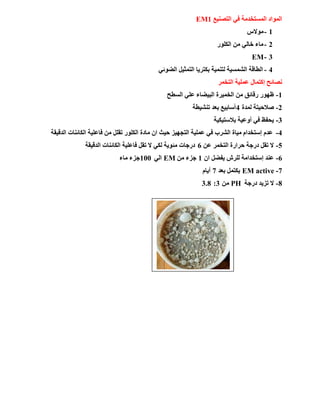 ‫اٌزظٕ١غ‬ ٟ‫ف‬ ‫اٌَّزقلِخ‬ ‫اٌّٛاك‬EM1
1-ً‫ِٛال‬
2-‫اٌىٍٛه‬ ِٓ ٌٟ‫فب‬ ‫ِبء‬
3-EM
4-ٟ‫اٌؼٛئ‬ ً١‫اٌزّض‬ ‫ثىزو٠ب‬ ‫ٌزّٕ١خ‬ ‫اٌشَّ١خ‬ ‫اٌـبلخ‬
‫اٌزقّو‬ ‫ػٍّ١خ‬ ‫إوزّبي‬ ‫ٔظبئؼ‬
1-‫اٌَـؼ‬ ٍٟ‫ػ‬ ‫اٌج١ؼبء‬ ‫اٌقّ١وح‬ ِٓ ‫هلبئك‬ ‫ظٙٛه‬
2-‫ٌّلح‬ ‫طالؽ١زخ‬4‫رٕش١ـخ‬ ‫ثؼل‬ ‫أٍبث١غ‬
3-‫ثالٍز١ى١خ‬ ‫أٚػ١خ‬ ٟ‫ف‬ ‫٠ؾفظ‬
4-‫اٌلل١مخ‬ ‫اٌىبئٕبد‬ ‫فبػٍ١خ‬ ِٓ ًٍ‫رم‬ ‫اٌىٍٛه‬ ‫ِبكح‬ ْ‫ا‬ ‫ؽ١ش‬ ‫اٌزغٙ١ي‬ ‫ػٍّ١خ‬ ٟ‫ف‬ ‫اٌشوة‬ ‫ِ١بح‬ َ‫إٍزقلا‬ َ‫ػل‬
5-ٓ‫ػ‬ ‫اٌزقّو‬ ‫ؽواهح‬ ‫كهعخ‬ ً‫رم‬ ‫ال‬6‫اٌلل١مخ‬ ‫اٌىبئٕبد‬ ‫فبػٍ١خ‬ ً‫رم‬ ‫ال‬ ٟ‫ٌى‬ ‫ِئٛ٠خ‬ ‫كهعبد‬
6-ْ‫ا‬ ً‫٠فؼ‬ ُ‫ٌٍو‬ ‫إٍزقلاِخ‬ ‫ػٕل‬1ِٓ ‫عيء‬EMٌٟ‫ا‬100‫ِبء‬ ‫عيء‬
7-EM active‫ثؼل‬ ًّ‫٠ىز‬7َ‫أ٠ب‬
8-‫كهعخ‬ ‫ري٠ل‬ ‫ال‬PHِٓ3:3.8
 