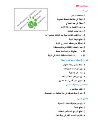 ‫إسزخذاِبد‬EM
‫اٌضساػخ‬
1-ً‫صساػ‬ ‫ِخظت‬
2-‫اٌؼضٌٛخ‬ ‫األسّذح‬ ‫طٕبػخ‬ ً‫ف‬ ً‫ٌذخ‬
3-‫اٌسٍالط‬ ًّ‫ػ‬ ً‫ف‬ ً‫ٌذخ‬
4-ِٓ ‫اإلٔزبجٍخ‬ ‫صٌبدح‬20:30%
5-‫إٌجبربد‬ ‫ِٕبػخ‬ ‫صٌبدح‬
6-ٍِٓ‫ثفٍزب‬ ‫إٌجبربد‬ ‫ٌّذ‬ ‫دٍش‬ ‫اٌغزائٍخ‬ ‫اٌمٍّخ‬ ‫صٌبدح‬E-C
7-‫اٌزشثخ‬ ‫ٍِٛدخ‬ ‫ٌّٕغ‬
8-‫ٌٍزشثخ‬ ‫اإلسّٛصي‬ ‫اٌضغط‬ ًٍ‫ػ‬ ‫ٌذبفع‬
9-‫ِؼمذح‬ ‫ِشوجبد‬ ًٌ‫ا‬ ‫اٌضمٍٍخ‬ ْ‫اٌّؼبد‬ ‫ٌذٛي‬
10-ٌٓٛ‫رى‬ ‫ٌّٕغ‬Free Radical
11-‫اٌزشثخ‬ ً‫ف‬ ‫إٌبفؼخ‬ ‫اٌذلٍمخ‬ ‫اٌىبئٕبد‬ ‫صٌبدح‬
‫اٌّضاسع‬(‫سّىٍخ‬–‫دٍٛأٍخ‬–‫داجٕخ‬)
1-‫األٍِٛٔب‬ ‫سائذخ‬ ‫إٔزشبس‬ ‫ٌّٕغ‬
2-‫اٌذٍٛأبد‬ ‫ِٕبػخ‬ ِٓ ‫ٌضٌذ‬
3-‫اإلٔزبجٍخ‬ ً‫ف‬ ‫صٌبدح‬
4-‫ٌٍؼٍف‬ ‫اٌغزائٍخ‬ ‫اٌمٍّخ‬ ِٓ ‫ٌضٌذ‬
5-‫ػضٛي‬ ‫سّبد‬ ًٌ‫ا‬ ‫اٌفششخ‬ ًٌٛ‫رذ‬
ً‫اٌظذ‬ ‫اٌظشف‬ ٚ ‫اٌششة‬ ‫ٍِبح‬
1-‫اٌششة‬ ‫ٍِبح‬ ‫رٕمٍخ‬
2-ًٍ‫اٌّذبط‬ ‫ٌشي‬ ‫طبٌذخ‬ ‫ٍِبح‬ ًٌ‫ا‬ ‫اٌظشف‬ ‫ٍِبح‬ ًٌٛ‫رذ‬
‫اٌزشٍٍذ‬ ٚ ‫اٌجٕبء‬
1-‫األسّٕزٍخ‬ ‫اٌخٍطخ‬ ‫طالثخ‬ ِٓ ‫ٌضٌذ‬
2-‫اٌظذأ‬ ‫ٌّٕغ‬
3-‫اٌذ٘بٔبد‬ ِٓ ‫إٌبرجخ‬ ‫اٌشٚائخ‬ ‫ٌّٕغ‬
4-ًّ‫اٌؼ‬ ‫ثٍئخ‬ ً‫ف‬ ‫اٌغجبس‬ ‫رظبػذ‬ ِٓ ًٍ‫ٌم‬
 